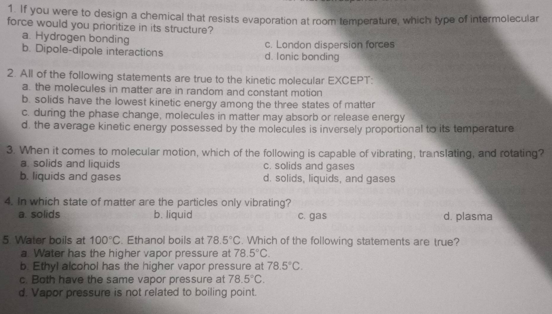 If you were to design a chemical that resists evaporation at room temperature, which type of intermolecular
force would you prioritize in its structure?
a. Hydrogen bonding
c. London dispersion forces
b. Dipole-dipole interactions
d. Ionic bonding
2. All of the following statements are true to the kinetic molecular EXCEPT:
a. the molecules in matter are in random and constant motion
b. solids have the lowest kinetic energy among the three states of matter
c. during the phase change, molecules in matter may absorb or release energy
d. the average kinetic energy possessed by the molecules is inversely proportional to its temperature
3. When it comes to molecular motion, which of the following is capable of vibrating, translating, and rotating?
a. solids and liquids c. solids and gases
b. liquids and gases d. solids, liquids, and gases
4. In which state of matter are the particles only vibrating?
a. solids b. liquid c. gas d. plasma
5. Water boils at 100°C. Ethanol boils at 78.5°C. Which of the following statements are true?
a. Water has the higher vapor pressure at 78.5°C.
b. Ethyl alcohol has the higher vapor pressure at 78.5°C.
c. Both have the same vapor pressure at 78.5°C.
d. Vapor pressure is not related to boiling point.