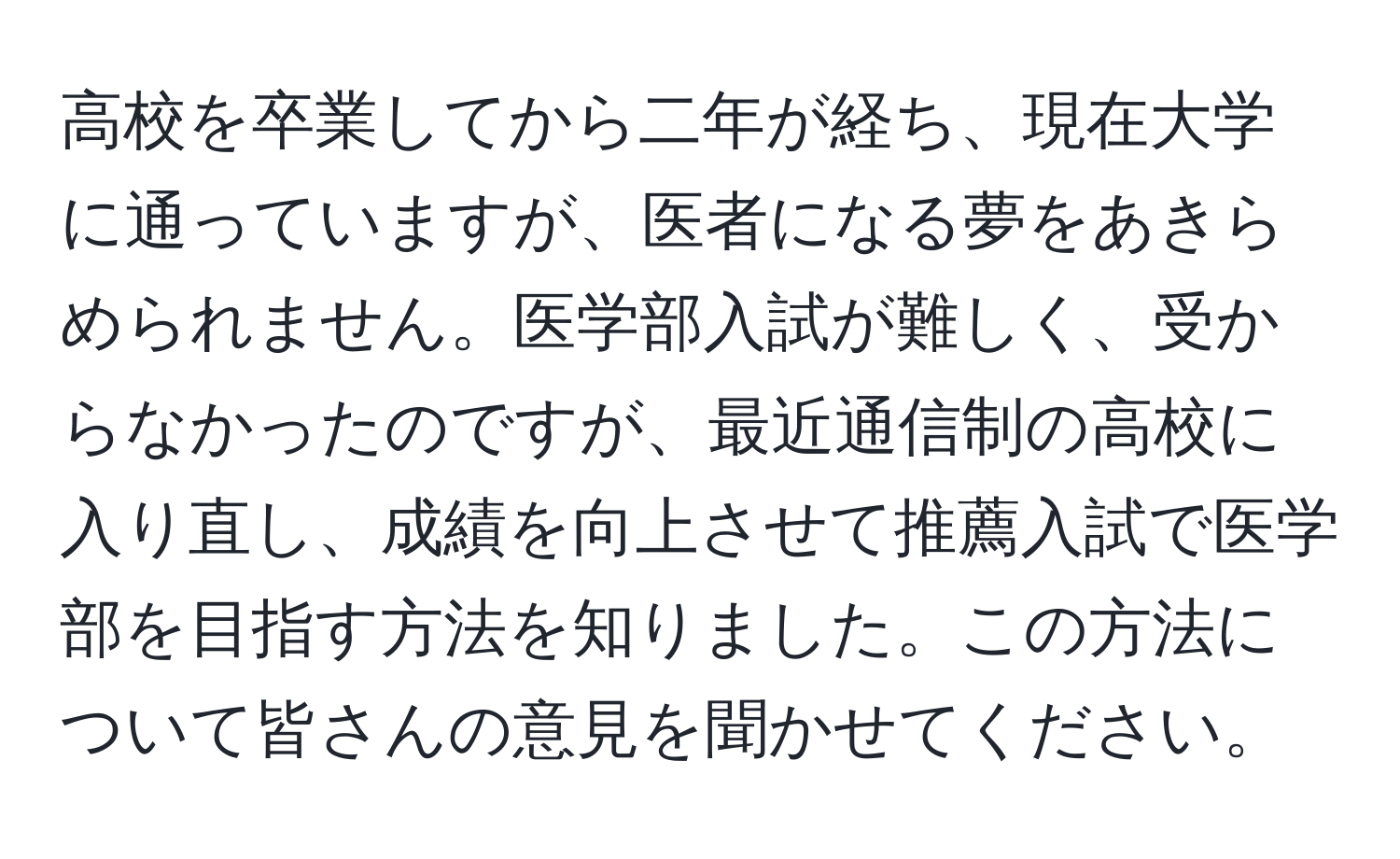 高校を卒業してから二年が経ち、現在大学に通っていますが、医者になる夢をあきらめられません。医学部入試が難しく、受からなかったのですが、最近通信制の高校に入り直し、成績を向上させて推薦入試で医学部を目指す方法を知りました。この方法について皆さんの意見を聞かせてください。