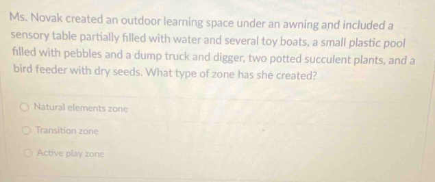 Ms. Novak created an outdoor learning space under an awning and included a
sensory table partially filled with water and several toy boats, a small plastic pool
filled with pebbles and a dump truck and digger, two potted succulent plants, and a
bird feeder with dry seeds. What type of zone has she created?
Natural elements zone
Transition zone
Active play zone