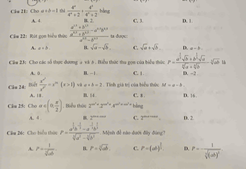 (^circ C)
Cầu 21: Cho a+b=1 thì  4^a/4^a+2 + 4^b/4^b+2  bàng
A. 4. B. 2. C. 3. D. 1.
Cầâu 22: Rút gọn biểu thức frac  (a^(15)+b^(15))/a^(0.5)+b^(0.5) -a^(0.5)b^(0.5)a^(0.5)-b^(0.5) ta được:
A. a+b. B. sqrt(a)-sqrt(b). C. sqrt(a)+sqrt(b). D. a-b
Câu 23: Cho các số thực dương a và 6 . Biểu thức thu gọn của biểu thức P=frac a^(frac 1)3sqrt(b)+b^(frac 1)3sqrt(a)sqrt[6](a)+sqrt[6](b)-sqrt[3](ab) là
A. 0 . B. -1. C. 1. D. −2 .
Câu 24: Biết frac x^(x^3)x^(b^2)=x^(16)(x>1) và a+b=2. Tính giá trị của biểu thức M=a-b.
A. 18 . B. 14 . C. 8 . D. 16 .
Câu 25: Cho alpha ∈ (0; π /2 ). Biểu thức 2^(sin ^4)alpha .2^(cos ^4)alpha .4^(sin ^2)alpha cos^2.. bàng
A. 4 . B. 2^(sin alpha cos alpha) C. 2^(sin alpha +cos alpha) D. 2.
Câu 26: Cho biểu thức P=frac a^(frac 1)3b^(-frac 1)3-a^(-frac 1)3b^(frac 1)3sqrt[3](a^2)-sqrt[3](b^2). Mệnh đề nào dưới đây đúng?
A. P= 1/sqrt[3](ab) . B. P=sqrt[3](ab). C. P=(ab)^ 2/3 . D. P=-frac 1sqrt[3]((ab)^2).