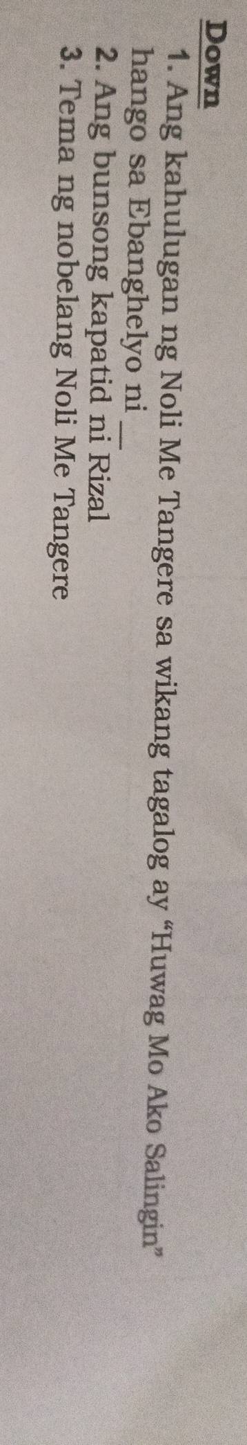 Down 
1. Ang kahulugan ng Noli Me Tangere sa wikang tagalog ay “Huwag Mo Ako Salingin” 
hango sa Ebanghelyo ni_ 
2. Ang bunsong kapatid ni Rizal 
3. Tema ng nobelang Noli Me Tangere
