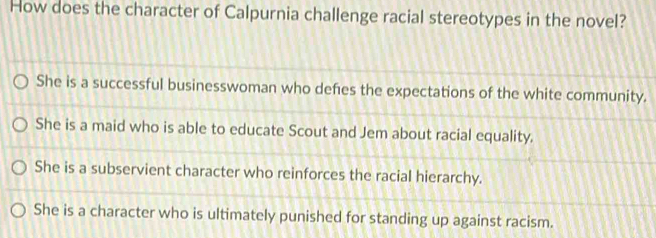 How does the character of Calpurnia challenge racial stereotypes in the novel?
She is a successful businesswoman who defes the expectations of the white community.
She is a maid who is able to educate Scout and Jem about racial equality.
She is a subservient character who reinforces the racial hierarchy.
She is a character who is ultimately punished for standing up against racism.