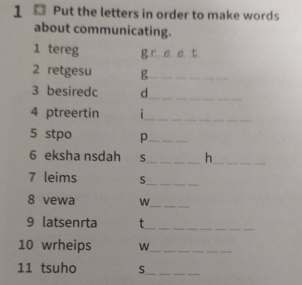 Put the letters in order to make words 
about communicating. 
1 tereg 
g r e e t 
2 retgesu g_ 
_ 
3 besiredc d_ 
4 ptreertin i_ 
5 stpo p_ 
6 eksha nsdah S_ _h__ 
_ 
7 leims 
_S 
_ 
8 vewa W_ 
9 latsenrta t_ 
__ 
10 wrheips W__ 
11 tsuho S__