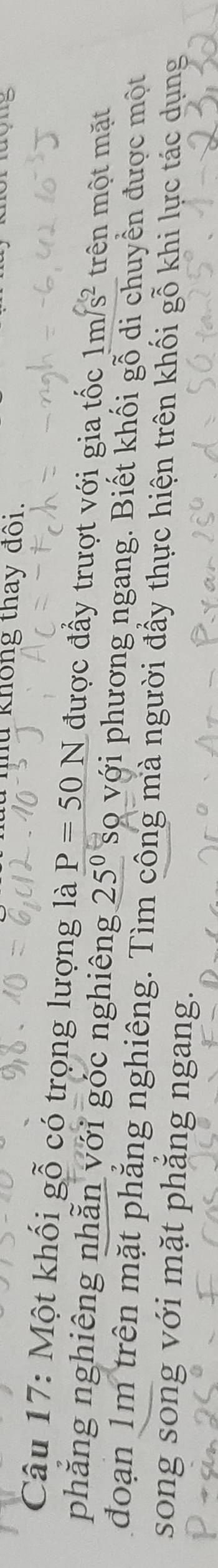 không thay đồi. 
Câu 17: Một khối gỗ có trọng lượng là P=50N được đấy trượt với gia tốc 1m/s^2 trên một mặt 
phẳng nghiêng nhằn với góc nghiêng 25^0 sọ với phương ngang. Biết khối gỗ di chuyển được một 
đoạn 1m trên mặt phẳng nghiêng. Tìm công mà người đẩy thực hiện trên khối gỗ khi lực tác dụng 
song song với mặt phăng ngang.