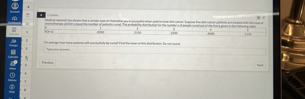 Account
4 1.7 points
Medical research has shown that a certain type of chemotherapy is successful when used to treat skin cancer. Suppose five skin cancer patients are treated with this type of
Dashboard chemotherapy and let x equal the number of patients cured. The probability distribution for the number x of people cured out of the five is given in the following table:
x
1
2
4
5 . 0200
Courses 1 P(X=x) . 2150 .2500 .4000 . 1150
2 On average how many patients will successfully be cured? Find the mean of this distribution. Do not round.
Groups
3 Type your answer...
Calendar
Previous
5 Next
Inbox
6
History . 7
8
9