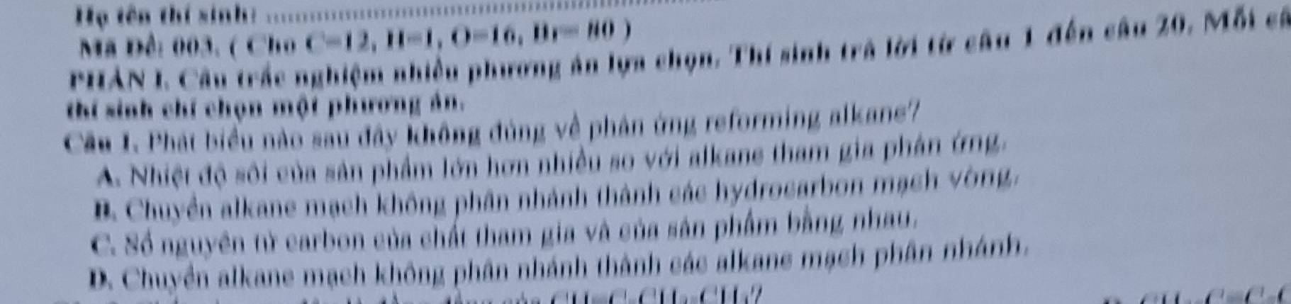 Họ tên thí sinh:
Mã Đê: 003. ( Cho C=12,11-1, O=16, Br=80)
PHAN I. Câu trắc nghiệm nhiều phương án lựa chọn. Thí sinh trả lời từ câu 1 đến câu 20. Mỗi có
thí sinh chí chọn một phương ản.
Cầâu I. Phát biểu nào sau đây không đúng về phân ứng reforming alkane?
A. Nhiệt độ sôi của sản phẩm lớn hơn nhiều so với alkane tham gia phân ứng,
B Chuyền alkane mạch không phân nhánh thành các hydrocarbon mạch vòng,
C. Số nguyên tử carbon của chất tham gia và của sản phẩm bằng nhau.
D. Chuyền alkane mạch không phân nhánh thành các alkane mạch phân nhánh,