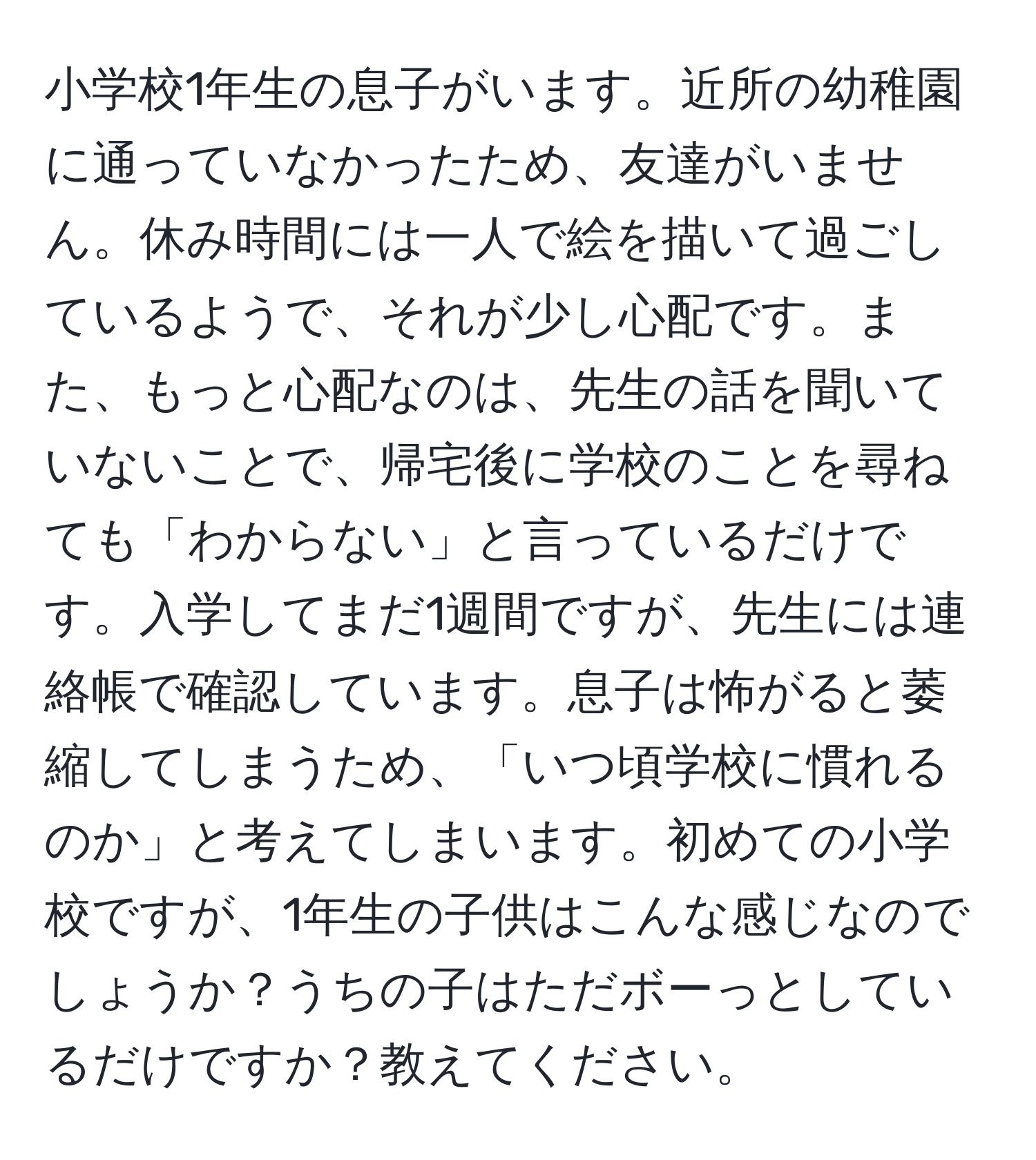 小学校1年生の息子がいます。近所の幼稚園に通っていなかったため、友達がいません。休み時間には一人で絵を描いて過ごしているようで、それが少し心配です。また、もっと心配なのは、先生の話を聞いていないことで、帰宅後に学校のことを尋ねても「わからない」と言っているだけです。入学してまだ1週間ですが、先生には連絡帳で確認しています。息子は怖がると萎縮してしまうため、「いつ頃学校に慣れるのか」と考えてしまいます。初めての小学校ですが、1年生の子供はこんな感じなのでしょうか？うちの子はただボーっとしているだけですか？教えてください。