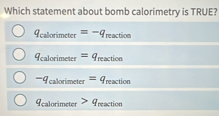 Which statement about bomb calorimetry is TRUE?
q_calorimeter=-q reaction
q_calorimeter=q_reaction
-q_calorimeter=q_reaction
1 alori imeter>q_reaction
11 c