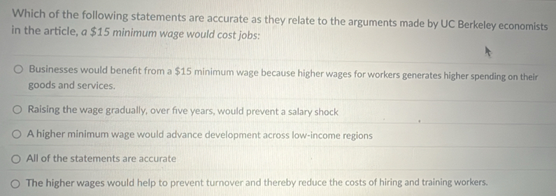 Which of the following statements are accurate as they relate to the arguments made by UC Berkeley economists
in the article, a $15 minimum wage would cost jobs:
Businesses would beneft from a $15 minimum wage because higher wages for workers generates higher spending on their
goods and services.
Raising the wage gradually, over five years, would prevent a salary shock
A higher minimum wage would advance development across low-income regions
All of the statements are accurate
The higher wages would help to prevent turnover and thereby reduce the costs of hiring and training workers.