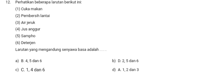 Perhatikan beberapa larutan berikut ini:
(1) Cuka makan
(2) Pembersih lantai
(3) Air jeruk
(4) Jus anggur
(5) Sampho
(6) Deterjen
Larutan yang mengandung senyawa basa adalah . . . .
a) B. 4, 5 dan 6 b) D. 2, 5 dan 6
c) C. 1, 4 dan 6 d) A. 1, 2 dan 3