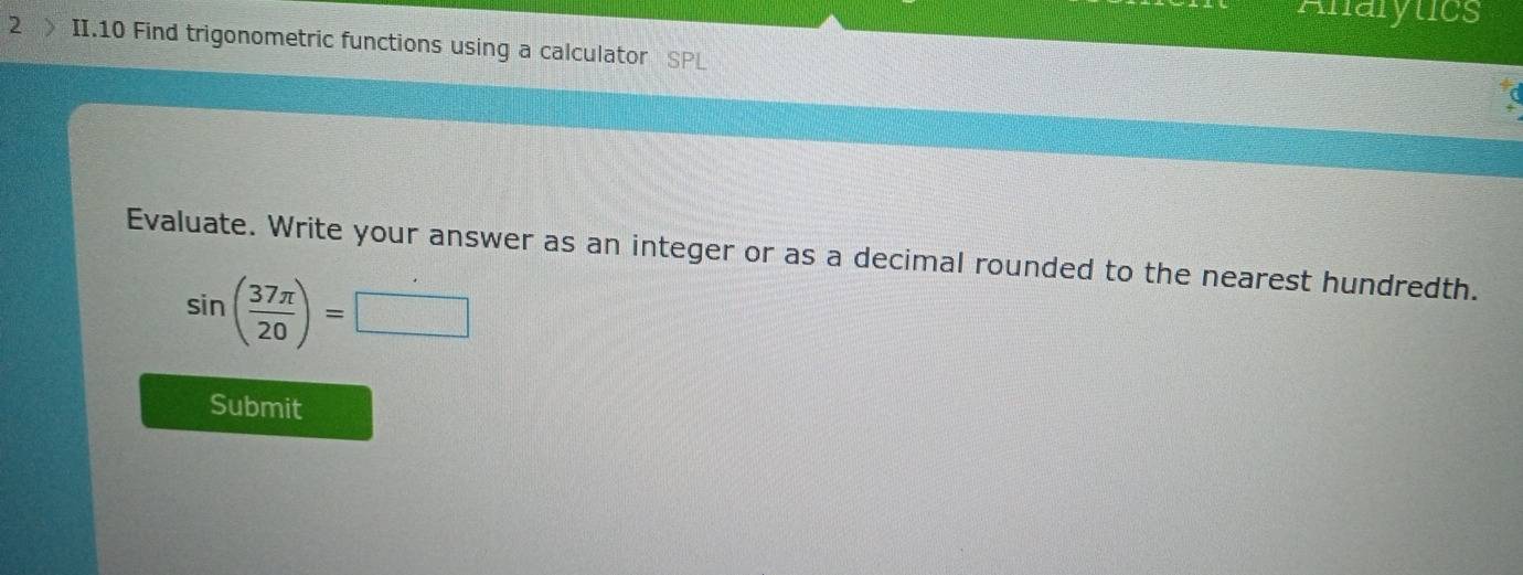 Anarytics 
2 II.10 Find trigonometric functions using a calculator 
Evaluate. Write your answer as an integer or as a decimal rounded to the nearest hundredth.
sin ( 37π /20 )=□
Submit