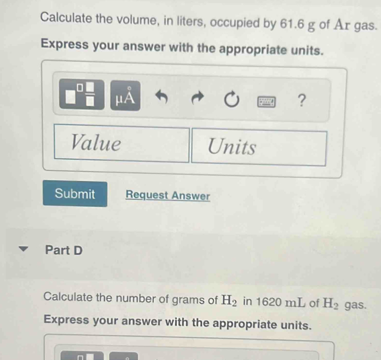 Calculate the volume, in liters, occupied by 61.6 g of Ar gas. 
Express your answer with the appropriate units. 
。
□  □ /□   μA ? 
Value Units 
Submit Request Answer 
Part D 
Calculate the number of grams of H_2 in 1620 mL of H_2 gas. 
Express your answer with the appropriate units.