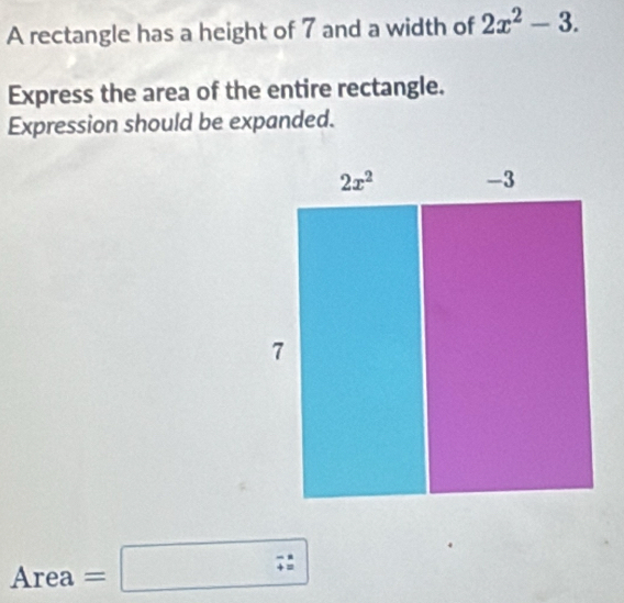 A rectangle has a height of 7 and a width of 2x^2-3.
Express the area of the entire rectangle.
Expression should be expanded.
Area=□