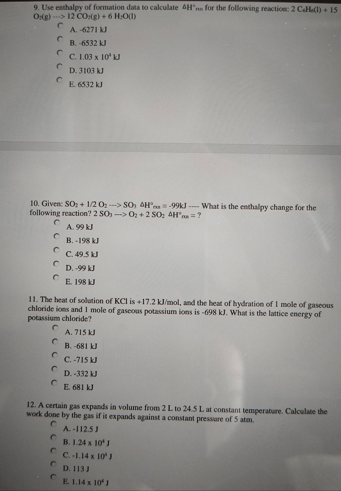 Use enthalpy of formation data to calculate ΔH° for the following reaction: 2C_6H_6(1)+15
O_2(g)-->12CO_2(g)+6H_2O(l)
A. -6271 kJ
B. -6532 kJ
C. 1.03* 10^4kJ
D. 3103 kJ
E. 6532 kJ
10. Given: SO_2+1/2O_2-->SO_3△ H°rxn=-99kJ ---- What is the enthalpy change for the
following reaction? 2SO_3-->O_2+2SO_2△ H°_rxn= ?
A. 99 kJ
B. -198 kJ
C. 49.5 kJ
D. -99 kJ
E. 198 kJ
11. The heat of solution of KCl is +17.2 kJ/mol, and the heat of hydration of 1 mole of gaseous
chloride ions and 1 mole of gaseous potassium ions is -698 kJ. What is the lattice energy of
potassium chloride?
A. 715 kJ
B. -681 kJ
C. -715 kJ
D. -332 kJ
E. 681 kJ
12. A certain gas expands in volume from 2 L to 24.5 L at constant temperature. Calculate the
work done by the gas if it expands against a constant pressure of 5 atm.
A. -112.5 J
B. 1.24* 10^4J
C. -1.14* 10^4J
D. 113 J
E. 1.14* 10^4J