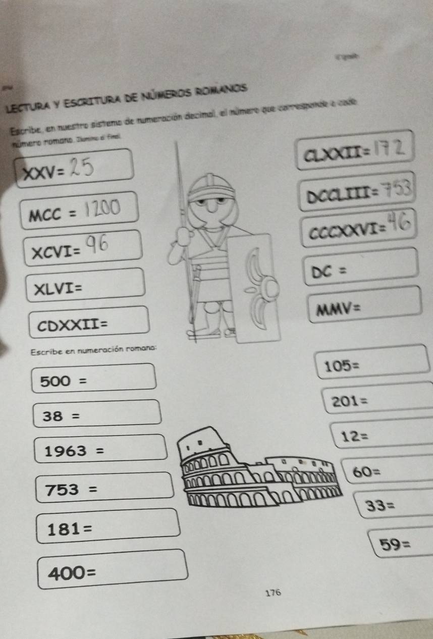 « quie 
Lectura y Escritura de Números romanos 
Escribe, en nuestro sistemo de numeración decimal, el número que correspande e cado 
número númaro, Jlúmmo al finol
aLXXII=
XXV=
DCCLIII =
MCC=
csc xxvIVI=
XCVI=
DC=
XLVI=
MMV=
CDXXII=
Escribe en numeración romana:
105=
500=
201=
38=
12=
1963=
60=
753=
33=
181=
59=
400=
176