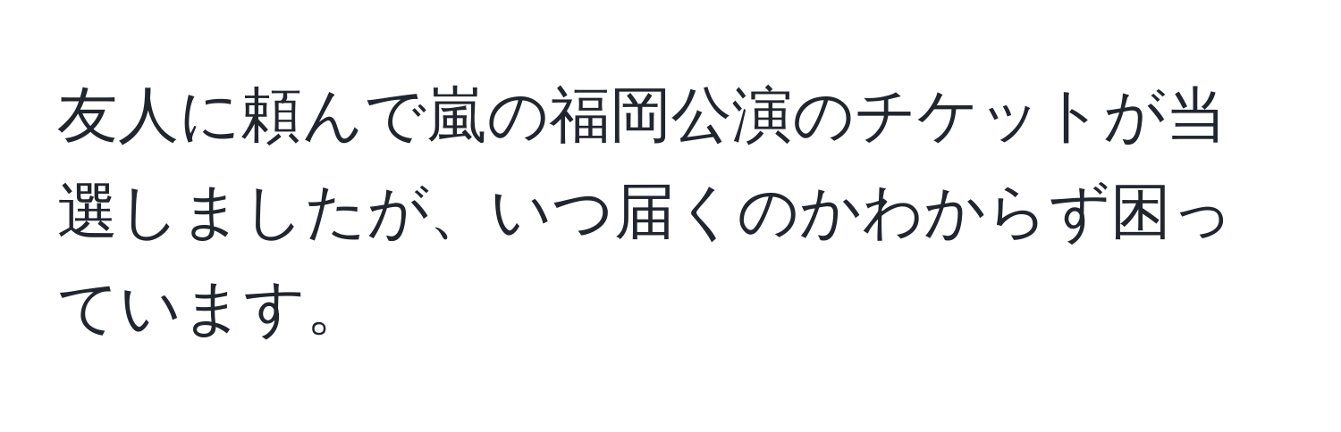 友人に頼んで嵐の福岡公演のチケットが当選しましたが、いつ届くのかわからず困っています。