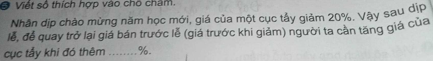 Viết số thích hợp vào chỗ cham. 
Nhân dịp chào mừng năm học mới, giá của một cục tẫy giảm 20%. Vậy sau dịp 
lễ, đễ quay trở lại giá bán trước lễ (giá trước khi giảm) người ta cần tăng giá của 
cục tẩy khí đó thêm_
%.