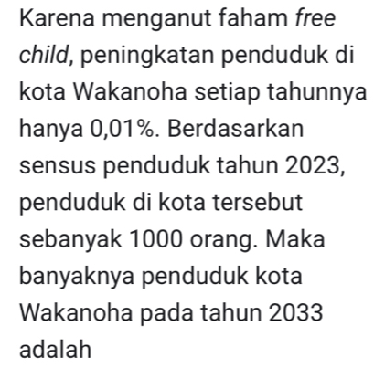 Karena menganut faham free 
child, peningkatan penduduk di 
kota Wakanoha setiap tahunnya 
hanya 0,01%. Berdasarkan 
sensus penduduk tahun 2023, 
penduduk di kota tersebut 
sebanyak 1000 orang. Maka 
banyaknya penduduk kota 
Wakanoha pada tahun 2033
adalah