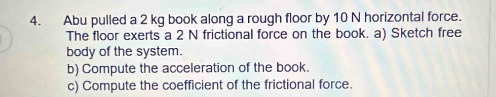 Abu pulled a 2 kg book along a rough floor by 10 N horizontal force. 
The floor exerts a 2 N frictional force on the book. a) Sketch free 
body of the system. 
b) Compute the acceleration of the book. 
c) Compute the coefficient of the frictional force.