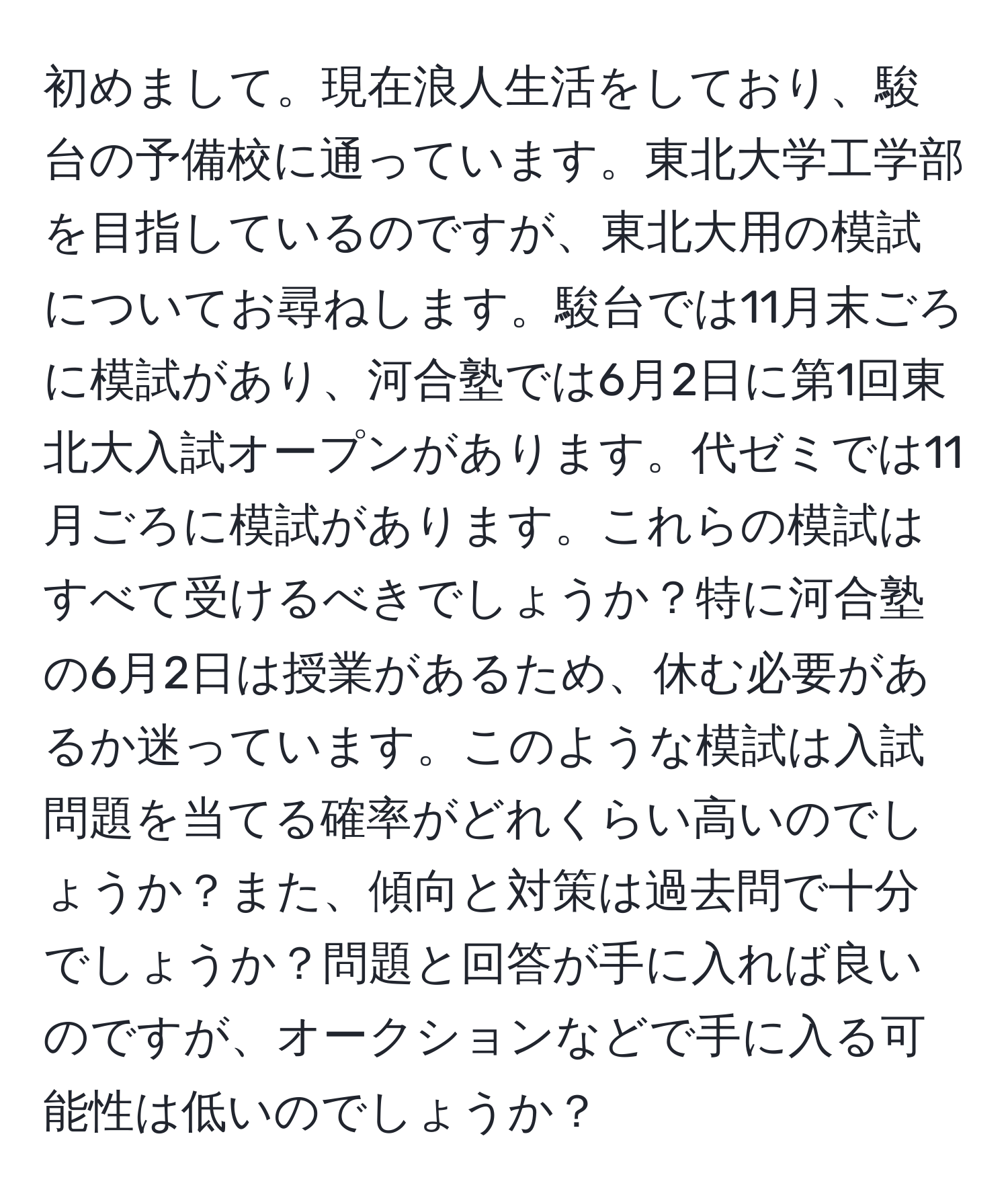 初めまして。現在浪人生活をしており、駿台の予備校に通っています。東北大学工学部を目指しているのですが、東北大用の模試についてお尋ねします。駿台では11月末ごろに模試があり、河合塾では6月2日に第1回東北大入試オープンがあります。代ゼミでは11月ごろに模試があります。これらの模試はすべて受けるべきでしょうか？特に河合塾の6月2日は授業があるため、休む必要があるか迷っています。このような模試は入試問題を当てる確率がどれくらい高いのでしょうか？また、傾向と対策は過去問で十分でしょうか？問題と回答が手に入れば良いのですが、オークションなどで手に入る可能性は低いのでしょうか？