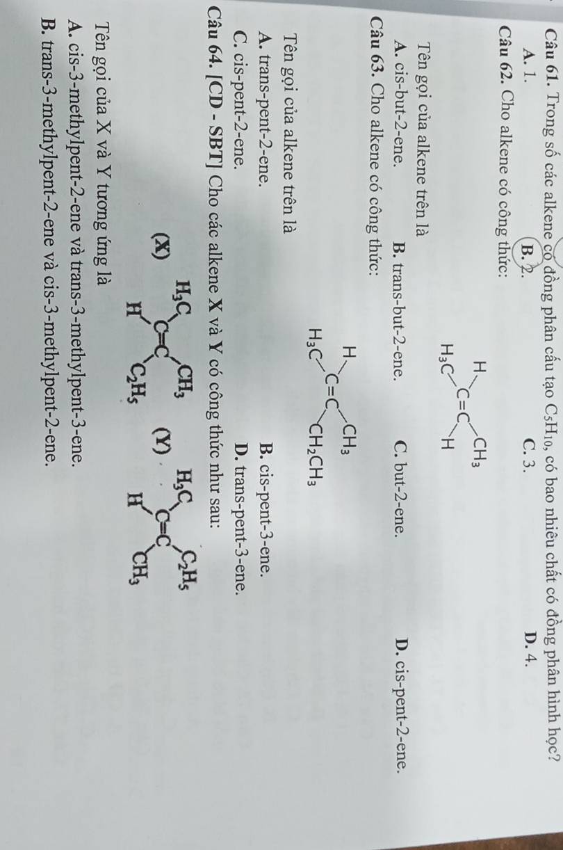 Trong số các alkene có đồng phân cấu tạo C_5H_10 0, có bao nhiêu chất có đồng phân hình học?
A. 1. B. 2. C. 3. D. 4.
Câu 62. Cho alkene có công thức:
Tên gọi của alkene trên là
A. cis-but-2-ene. B. trans-but-2-ene. C. but-2-ene. D. cis-pent-2-ene.
Câu 63. Cho alkene có công thức:
Tên gọi của alkene trên là
A. trans-pent-2-ene. B. cis-pent-3-ene.
C. cis-pent-2-ene. D. trans-pent-3-ene.
Câu 64. [CD - SBT] Cho các alkene X và Y có công thức như sau:
(x)(Y) _HC_HC_(C=C)^(C_2)H_5
Tên gọi của X và Y tương ứng là
A. cis-3-methylpent-2-ene và trans-3-methylpent-3-ene.
B. trans-3-methylpent-2-ene và cis-3-methylpent-2-ene.