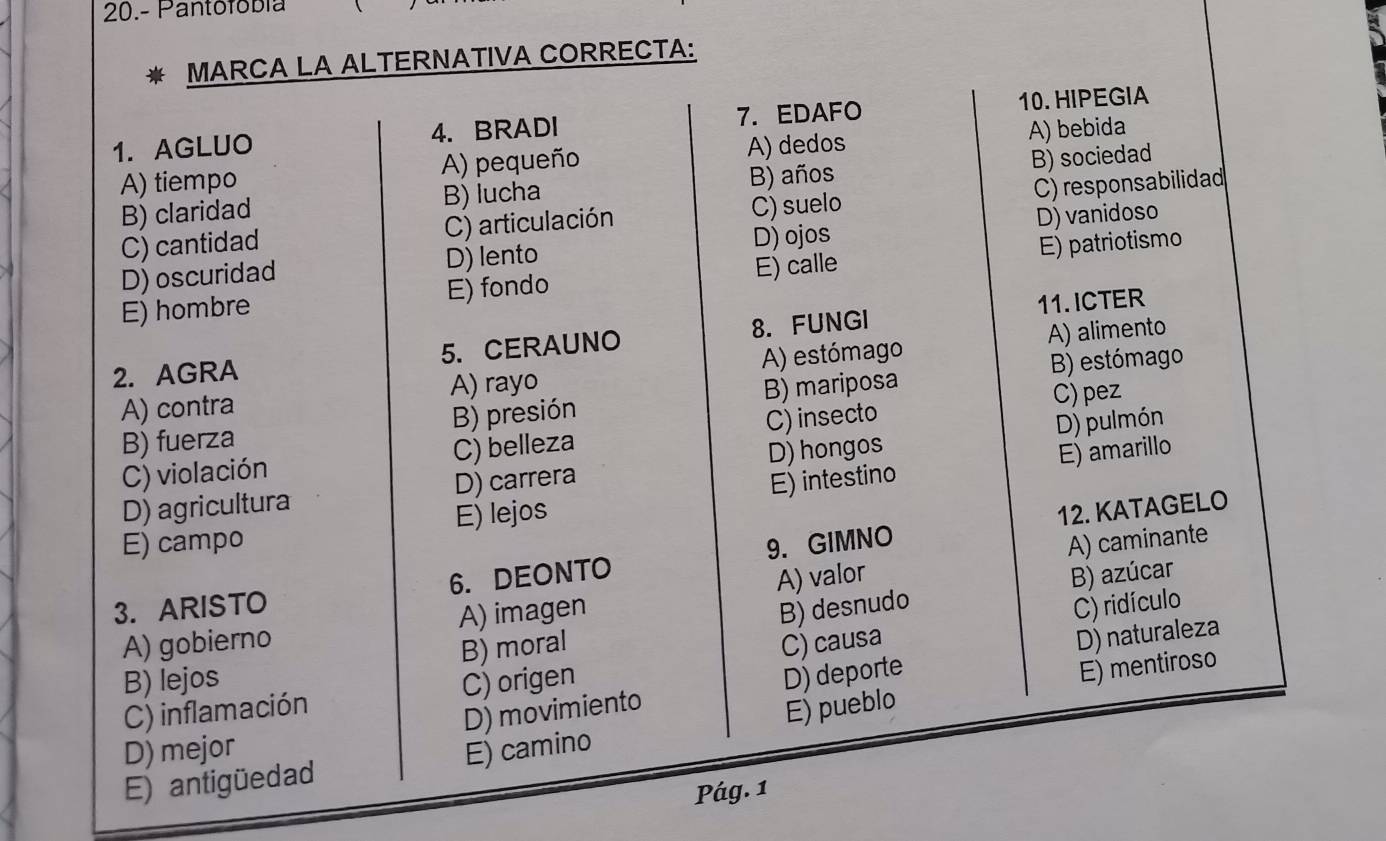 20.- Pantofóbía
MARCA LA ALTERNATIVA CORRECTA:
1. AGLUO 4. BRADI 7. EDAFO 10. HIPEGIA
A) dedos A) bebida
A) tiempo A) pequeño
B) claridad B) lucha B) años B) sociedad
C) cantidad C) articulación C) suelo C) responsabilidad
D) ojos
D) oscuridad D)lento D) vanidoso
E) hombre E) fondo E) calle E) patriotismo
11. ICTER
2. AGRA 5. CERAUNO 8. FUNGI
A) alimento
A) contra A) rayo A) estómago
B) estómago
B) fuerza B) presión B) mariposa
C) pez
C) violación C) belleza C) insecto
D) pulmón
D) agricultura D) carrera D) hongos
E) amarillo
12. KATAGELO
E) campo E) lejos E) intestino
3. ARISTO 6. DEONTO 9. GIMNO
A) caminante
B) desnudo B) azúcar
C) ridículo
A) gobierno A) imagen A) valor
B) lejos B) moral
C) inflamación C) origen C) causa
D) naturaleza
D) mejor D) movimiento D) deporte
E) mentiroso
E) antigüedad E) camino E) pueblo
Pág. 1