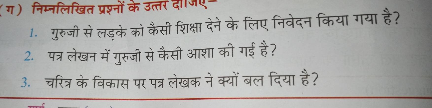 (ग) निम्नलिखित प्रश्नों के उत्तर दाजए- 
1. गुरुजी सेलड़के को कैसी शिक्षा देने के लिए निवेदन किया गया है? 
2.पत्र लेखन में गुरुजी से कैसी आशा की गई है? 
3.चरित्र केविकास पर पत्र लेखक नेक्यों बल दिया है?