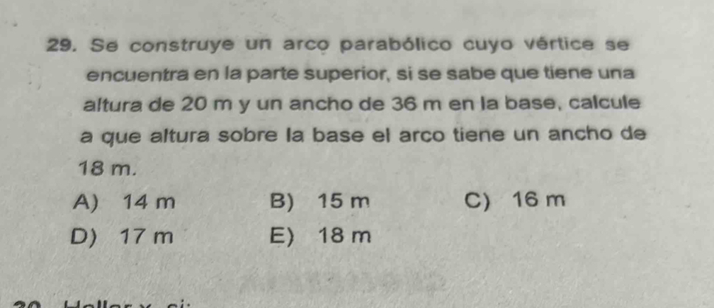 Se construye un arco parabólico cuyo vértice se
encuentra en la parte superior, si se sabe que tiene una
altura de 20 m y un ancho de 36 m en la base, calcule
a que altura sobre la base el arco tiene un ancho de
18 m.
A) 14 m B) 15 m C) 16 m
D) 17 m E) 18 m