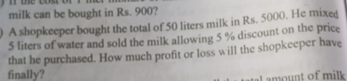 milk can be bought in Rs. 900? 
A shopkeeper bought the total of 50 liters milk in Rs. 5000. He mixed
5 liters of water and sold the milk allowing 5 % discount on the price 
that he purchased. How much profit or loss will the shopkeeper have 
finally? 
Lamount of milk