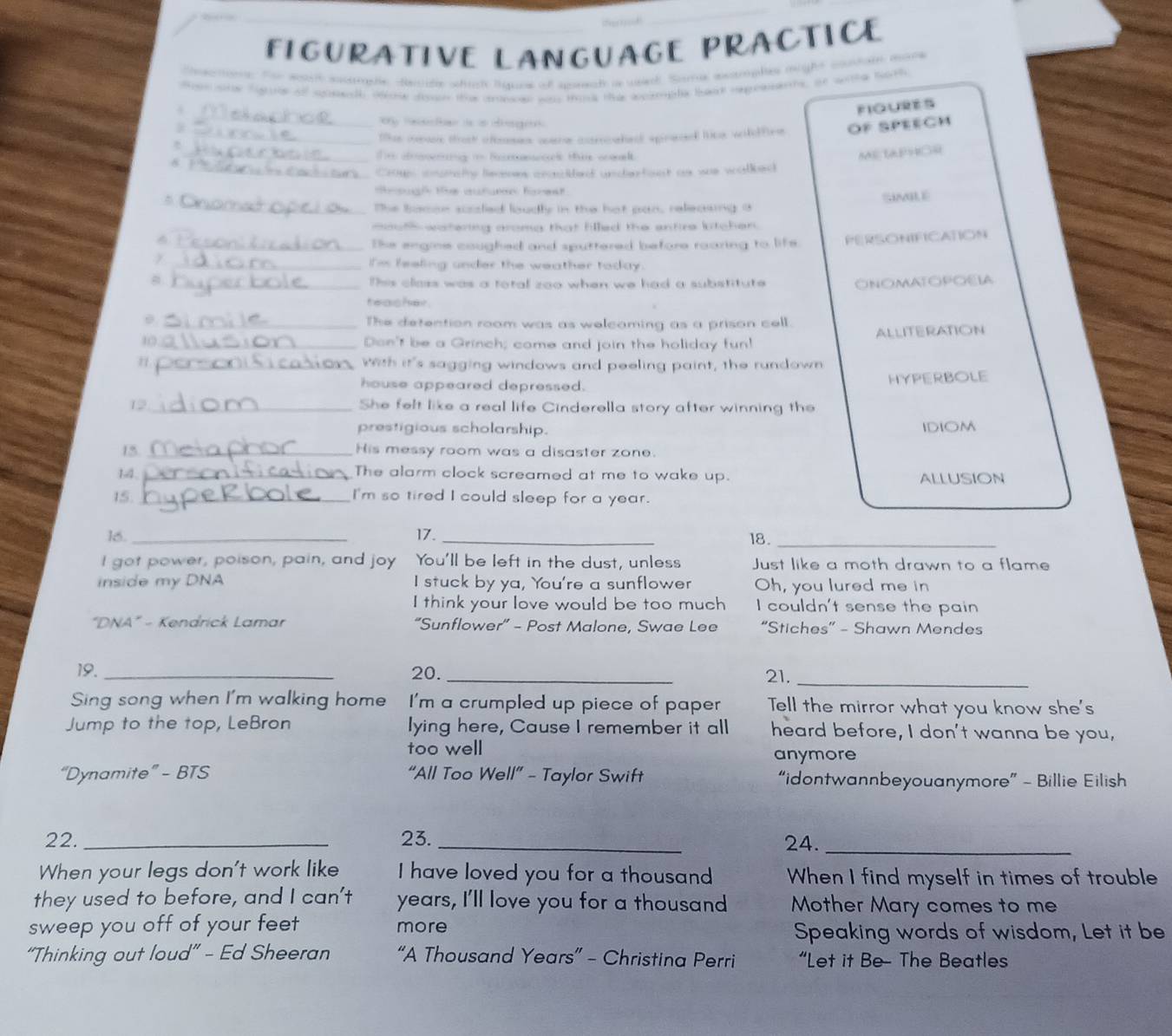 FIGURATIVE LANGUAGE PRACTICE
Sosctoe. For woalh sucurpe devide whuc liquoe of ane is weh   atropf mão ce ea 
eenstr fgirr of spnach oe drpn the conece was tik the apmple baae vepoenets, on wohe both
_
FIQURES
y te t is a eege
_
 _te mevee thak ofmes oane cosmahed spinaced tck wieffine OF SPEECM
8
Te desrng i Rorm tis cowel.
ME LAPHOR
_Croups snpmate lecnes cronhed unchefost a was walbed
dmougl the auturn forest.
_The bomon scisled loudly in the hot pan, releasing a SIMILE
_outh watering aromg that filled the entire litchen.
_The engine coughed and sputtered before roaring to life. PERSONIFICATION
_I'm feeling under the weather today.
B_ This class was a total zoo when we had a substitute ONOMATOPOELA
teasher.
θ _The detention room was as welcoming as a prison cell.
10 _Don't be a Grinch; come and join the holiday fun! ALLITERATION
_Wth it's sagging windows and peeling paint, the rundown
house appeared depressed. HYPERBOLE
12_ She felt like a real life Cinderella story after winning the
prestigious scholarship. IDIOM
15_ His messy room was a disaster zone.
14,_ The alarm clock screamed at me to wake up. ALLUSION
15._ I'm so tired I could sleep for a year.
16. _17. _18._
I got power, poison, pain, and joy You'll be left in the dust, unless Just like a moth drawn to a flame
inside my DNA I stuck by ya, You're a sunflower Oh, you lured me in
I think your love would be too much I couldn't sense the pain
"DNA" - Kendrick Lamar “Sunflower” - Post Malone, Swae Lee “Stiches” - Shawn Mendes
19._ 20. _21,_
Sing song when I'm walking home I'm a crumpled up piece of paper Tell the mirror what you know she's
Jump to the top, LeBron lying here, Cause I remember it all heard before, I don't wanna be you,
too well
anymore
“Dynamite” - BTS “All Too Well” - Taylor Swift “idontwannbeyouanymore” - Billie Eilish
22. _23._ 24._
When your legs don't work like I have loved you for a thousand When I find myself in times of trouble
they used to before, and I can't years, I'll love you for a thousand Mother Mary comes to me
sweep you off of your feet more
Speaking words of wisdom, Let it be
“Thinking out loud” - Ed Sheeran “A Thousand Years” - Christina Perri “Let it Be- The Beatles