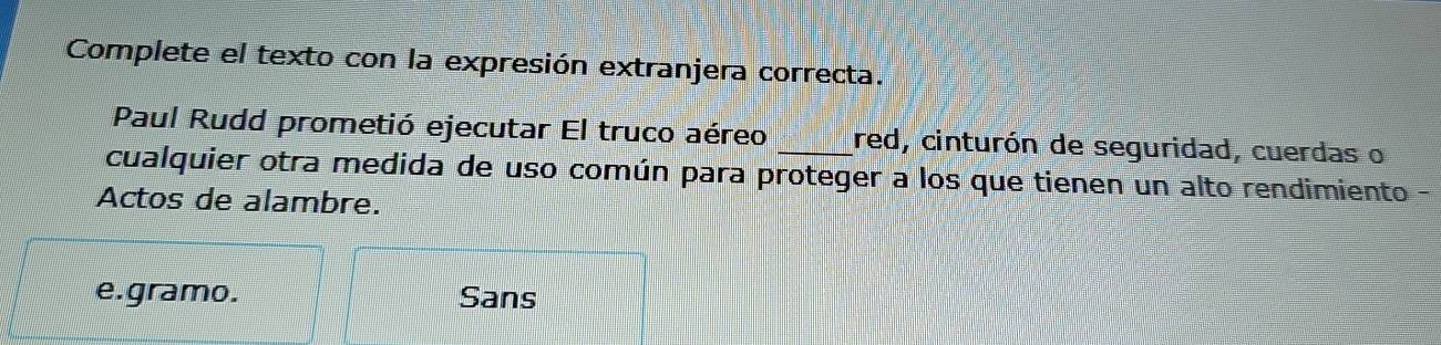 Complete el texto con la expresión extranjera correcta. 
Paul Rudd prometió ejecutar El truco aéreo _red, cinturón de seguridad, cuerdas o 
cualquier otra medida de uso común para proteger a los que tienen un alto rendimiento 
Actos de alambre. 
e. gramo. Sans