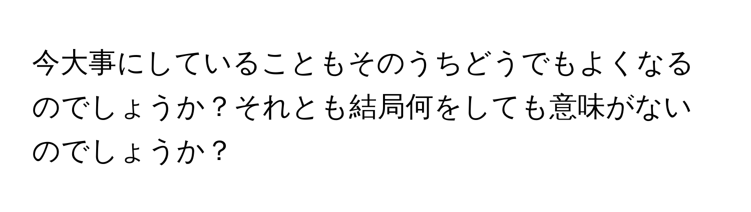 今大事にしていることもそのうちどうでもよくなるのでしょうか？それとも結局何をしても意味がないのでしょうか？