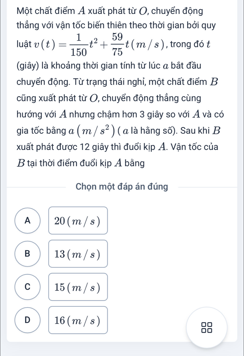 Một chất điểm A xuất phát từ O, chuyển động
thẳng với vận tốc biến thiên theo thời gian bởi quy
luật v(t)= 1/150 t^2+ 59/75 t(m/s) , trong đó t
(giây) là khoảng thời gian tính từ lúc a bắt đầu
chuyển động. Từ trạng thái nghỉ, một chất điểm B
cũng xuất phát từ O, chuyển động thẳng cùng
hướng với A nhưng chậm hơn 3 giây so với A và có
gia tốc bằng a(m/s^2) ( α là hằng số). Sau khi B
xuất phát được 12 giây thì đuổi kịp A. Vận tốc của
B tại thời điểm đuổi kịp A bằng
Chọn một đáp án đúng
A 20 (m / s)
B 13 ( m / s)
C 15(m/s)
D 16( m / s)