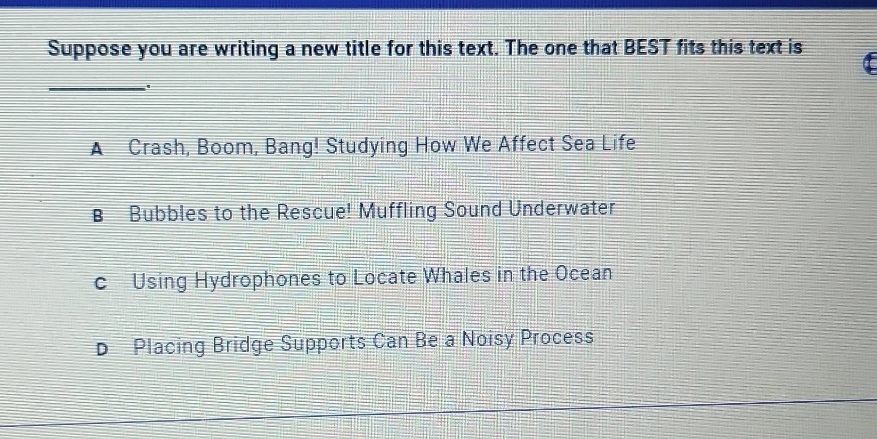 Suppose you are writing a new title for this text. The one that BEST fits this text is
_
A Crash, Boom, Bang! Studying How We Affect Sea Life
B Bubbles to the Rescue! Muffling Sound Underwater
c Using Hydrophones to Locate Whales in the Ocean
D Placing Bridge Supports Can Be a Noisy Process