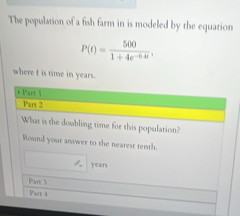 The population of a fish farm in is modeled by the equation
P(t)= 500/1+4e^(-0.4t) , 
where t is time in years. 
Part 1 
Part 2 
What is the doubling time for this population? 
Round your answer to the nearest tenth.
years
Part 3 
Part 4