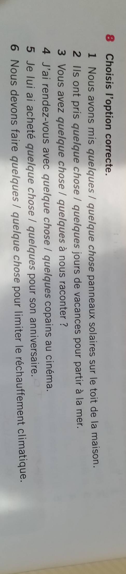 Choisis l'option correcte. 
1 Nous avons mis quelques / quelque chose panneaux solaires sur le toit de la maison. 
2 Ils ont pris quelque chose / quelques jours de vacances pour partir à la mer. 
3 Vous avez quelque chose / quelques à nous raconter ? 
4 J'ai rendez-vous avec quelque chose / quelques copains au cinéma. 
5 Je lui ai acheté quelque chose / quelques pour son anniversaire. 
6 Nous devons faire quelques / quelque chose pour limiter le réchauffement climatique.