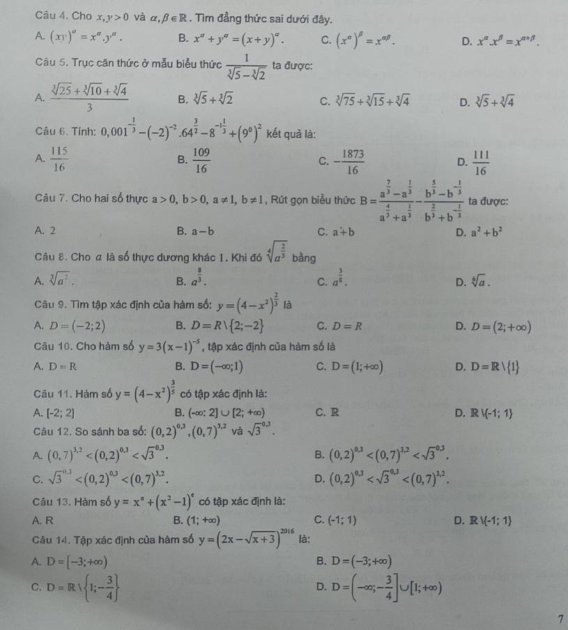 Cho x,y>0 và alpha ,beta ∈ R. Tìm đẳng thức sai dưới đây.
A. (xy)^a=x^a.y^a. B. x^a+y^a=(x+y)^a. C. (x^(alpha))^beta =x^(alpha beta). D. x^(alpha)x^(beta)=x^(alpha +beta).
Câu 5. Trục căn thức ở mẫu biểu thức  1/sqrt[3](5)-sqrt[3](2)  ta được:
A.  (sqrt[3](25)+sqrt[3](10)+sqrt[3](4))/3  B. sqrt[3](5)+sqrt[3](2) C. sqrt[3](75)+sqrt[3](15)+sqrt[3](4) D. sqrt[3](5)+sqrt[3](4)
Câu 6. Tính: 0,001^(-frac 1)3-(-2)^-2· 64^(frac 3)2-8^(-1frac 1)3+(9^0)^2 kết quả là:
A.  115/16   109/16  C. - 1873/16  D.  111/16 
B.
Câu 7. Cho hai số thực a>0,b>0,a!= 1,b!= 1 , Rút gọn biểu thức B=frac a^(frac 7)3-a^(frac 1)3a^(frac 4)3+a^(frac 1)3-frac b^(frac 5)3-b^(-frac 1)3b^(frac 2)3+b^(-frac 1)3 ta được:
A. 2 B. a-b C. a+b D. a^2+b^2
Câu 8. Cho a là số thực dương khác 1. Khi đỏ sqrt[4](a^(frac 2)3) bàng
A. sqrt[3](a^2). B. a^(frac 8)3. a^(frac 3)8. sqrt[6](a).
C.
D.
Câu 9. Tìm tập xác định của hàm số: y=(4-x^2)^ 2/3  là
A. D=(-2;2) B. D=R 2;-2 C. D=R D. D=(2;+∈fty )
Câu 10. Cho hàm số y=3(x-1)^-5 , tập xác định của hàm số là
A. D=R B. D=(-∈fty ;1) C. D=(1;+∈fty ) D. D=Rvee  1
Câu 11. Hàm số y=(4-x^2)^ 3/5  có tập xác định là:
A. [-2;2] B. (-∈fty :2]∪ [2;+∈fty ) C. R D. Rvee  -1;1
Câu 12. So sánh ba số: (0,2)^0.3,(0,7)^3.2 và sqrt 3^((0.3).
A. (0,7)^3,2) (0,2)^0,3
B.
C. sqrt 3^((0.3) D. (0,2)^0,3)
Câu 13. Hàm số y=x^(π)+(x^2-1)^c có tập xác định là:
A. R B. (1;+∈fty ) C. (-1;1) D. Rvee  -1;1
Câu 14. Tập xác định của hàm số y=(2x-sqrt(x+3))^2016 là:
A. D=[-3;+∈fty ) B. D=(-3;+∈fty )
C. D=R 1;- 3/4  D=(-∈fty ;- 3/4 ]∪ [1;+∈fty )
D.
1