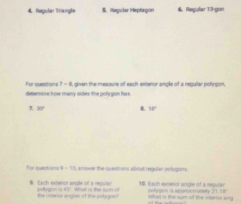 Regular Triangle 5. Regular Heptagon 6. Regular 13 -gon 
For questions 7 - 8, given the measure of each exterior angle of a regular polygon, 
determine how many sides the polygon has 
7. 30° 8. 18°
For questions 9-10 , answer the questions about regular polygons . 
9. Each exterior angle of a regular 10. Each exterior angle of a regular 
pollygon is 45°. What is the sum of polygon is approximately 21.18°
the interior angles of the polygon? What is the sum of the interior ang