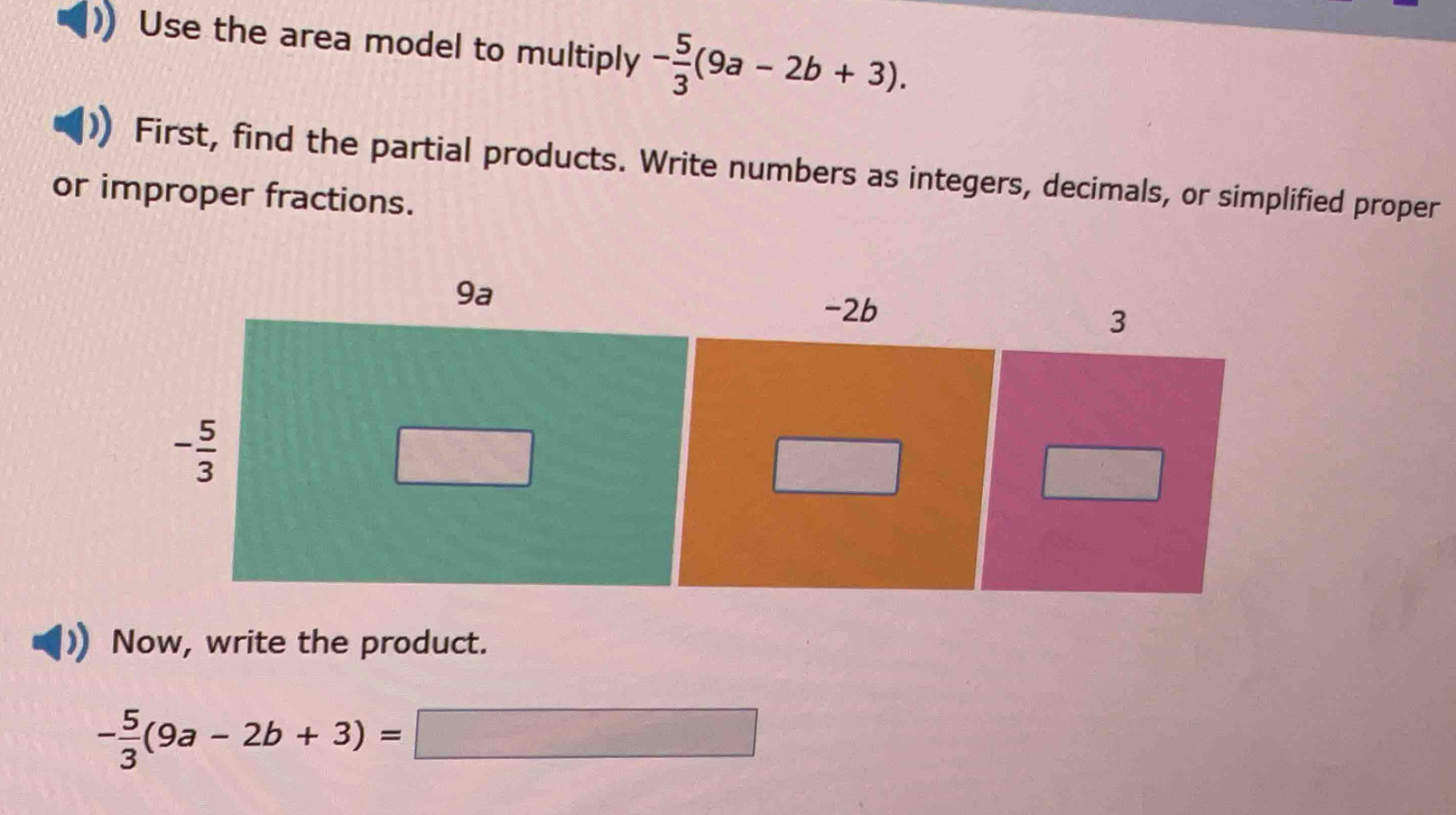 Use the area model to multiply - 5/3 (9a-2b+3).
First, find the partial products. Write numbers as integers, decimals, or simplified proper
or improper fractions.
Now, write the product.
- 5/3 (9a-2b+3)=□