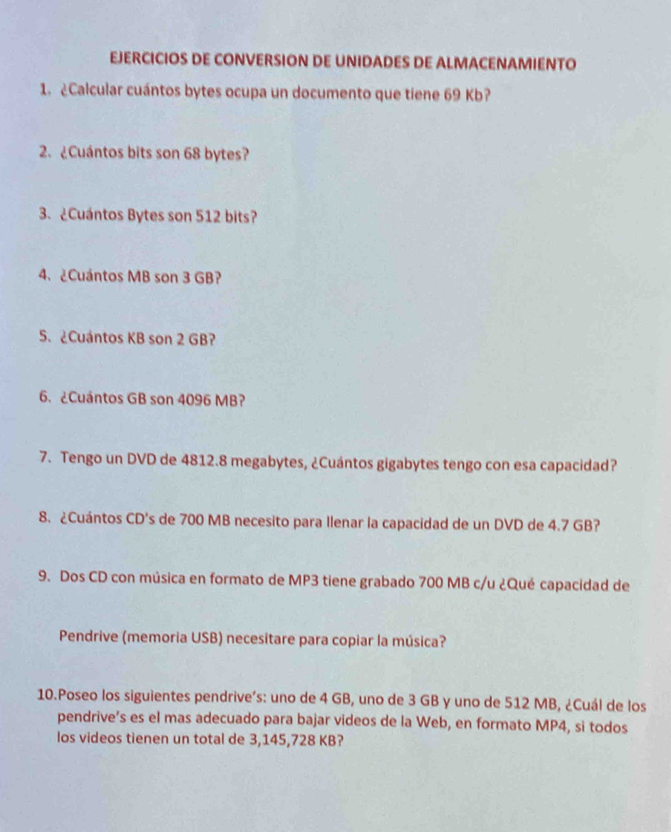 EJERCICIOS DE CONVERSION DE UNIDADES DE ALMACENAMIENTO 
1. ¿Calcular cuántos bytes ocupa un documento que tiene 69 Kb? 
2. ¿Cuántos bits son 68 bytes? 
3. ¿Cuántos Bytes son 512 bits? 
4. ¿Cuántos MB son 3 GB? 
5. ¿Cuántos KB son 2 GB? 
6. ¿Cuántos GB son 4096 MB? 
7. Tengo un DVD de 4812.8 megabytes, ¿Cuántos gigabytes tengo con esa capacidad? 
8. ¿Cuántos CD's de 700 MB necesito para Ilenar la capacidad de un DVD de 4.7 GB? 
9. Dos CD con música en formato de MP3 tiene grabado 700 MB c/u ¿Qué capacidad de 
Pendrive (memoria USB) necesitare para copiar la música? 
10.Poseo los siguientes pendrive’s: uno de 4 GB, uno de 3 GB y uno de 512 MB, ¿Cuál de los 
pendrive’s es el mas adecuado para bajar videos de la Web, en formato MP4, si todos 
los videos tienen un total de 3,145,728 KB?