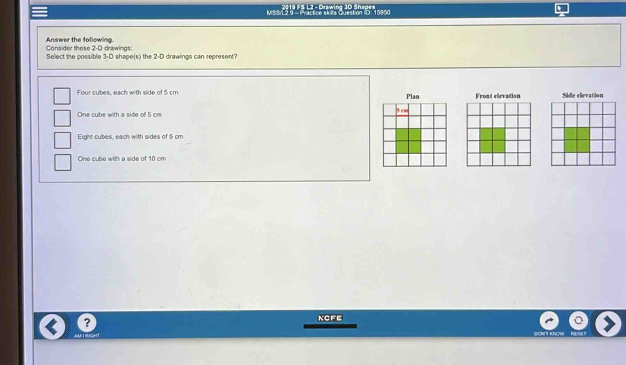 2019 FS L2 - Drawing 3D Shape
MSS/L2.9 - Practice skills Question ID. 15950
Answer the following.
Consider these 2-D drawings:
Select the possible 3-D shape(s) the 2-D drawings can represent?
Four cubes, each with side of 5 cm Plan Front elevation Side elevation
One cube with a side of 5 cm
Eight cubes, each with sides of 5 cm
One cube with a side of 10 cm
?
ncfe