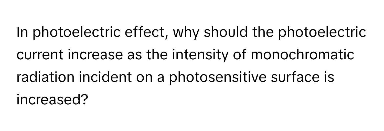 In photoelectric effect, why should the photoelectric current increase as the intensity of monochromatic radiation incident on a photosensitive surface is increased?