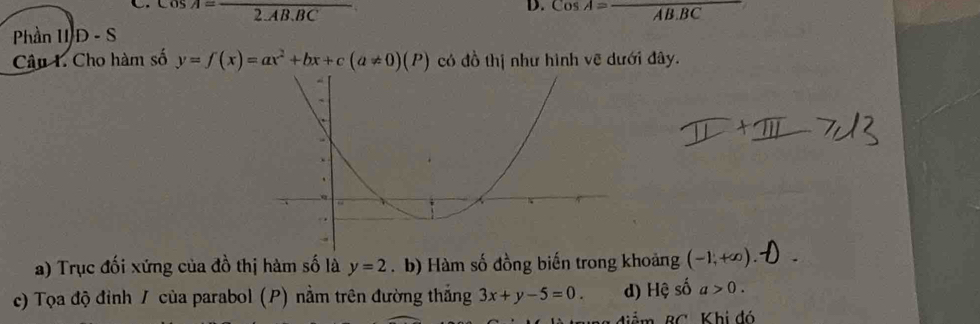 A=frac 2.AB.BC
D. cos A=frac AB.BC
Phần II D-S
Câu 1. Cho hàm số y=f(x)=ax^2+bx+c(a!= 0)(P) có đồ thị như hình vẽ dưới đây. 
a) Trục đối xứng của đồ thị hàm số là y=2.b) Hàm số đồng biến trong khoảng (-1,+∈fty )
c) Tọa độ đỉnh / của parabol (P) nằm trên đường thắng 3x+y-5=0. d) Hệ số a>0. 
ảm BC Khi đó