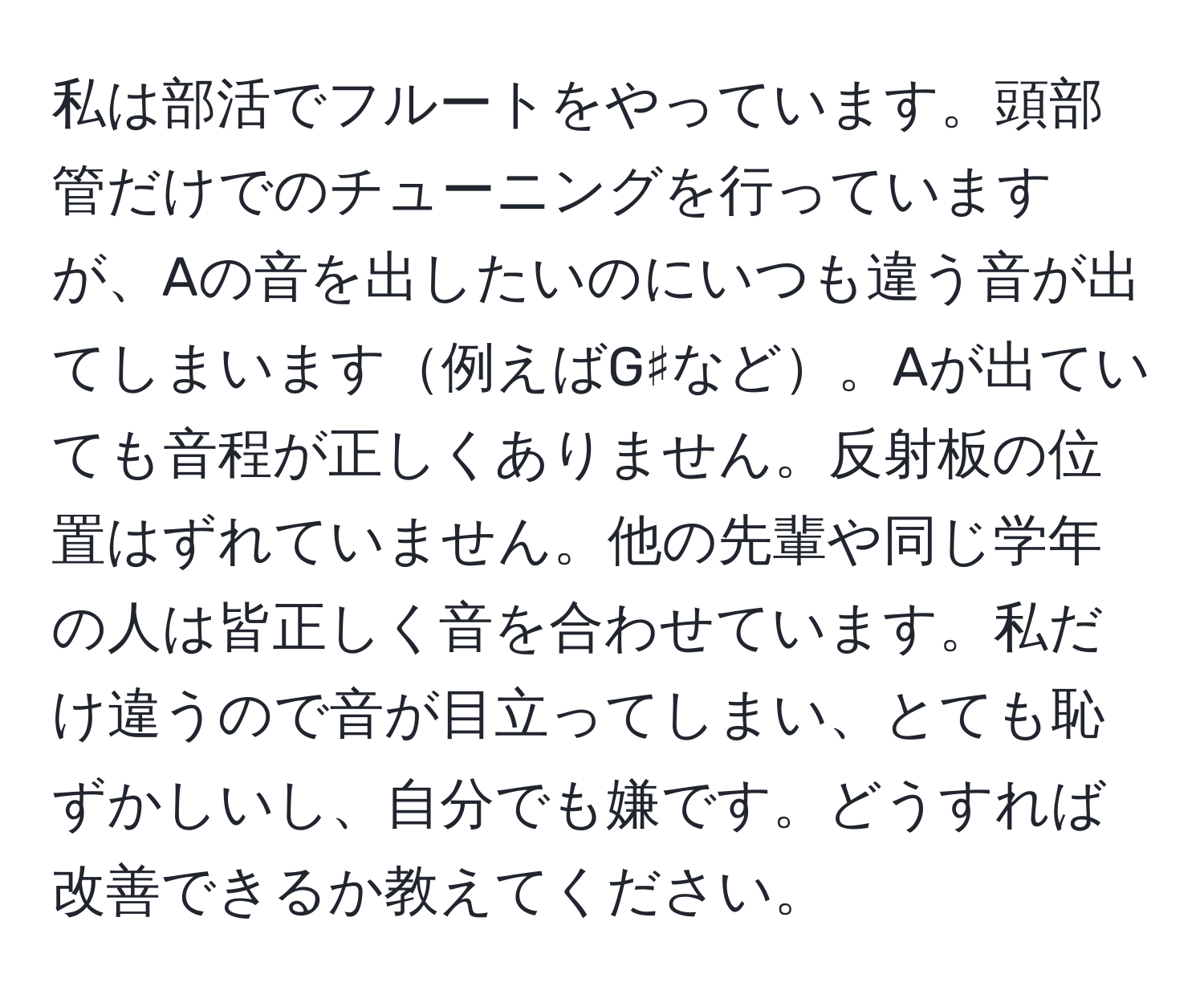 私は部活でフルートをやっています。頭部管だけでのチューニングを行っていますが、Aの音を出したいのにいつも違う音が出てしまいます例えばG♯など。Aが出ていても音程が正しくありません。反射板の位置はずれていません。他の先輩や同じ学年の人は皆正しく音を合わせています。私だけ違うので音が目立ってしまい、とても恥ずかしいし、自分でも嫌です。どうすれば改善できるか教えてください。