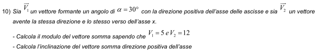 Sia vector V_1 un vettore formante un angolo di alpha =30° con la direzione positiva dell’asse delle ascisse e sia vector V_2 un vettore 
avente la stessa direzione e lo stesso verso dell’asse x. 
- Calcola il modulo del vettore somma sapendo che V_1=5 e V_2=12
- Calcola l’inclinazione del vettore somma direzione positiva dell’asse