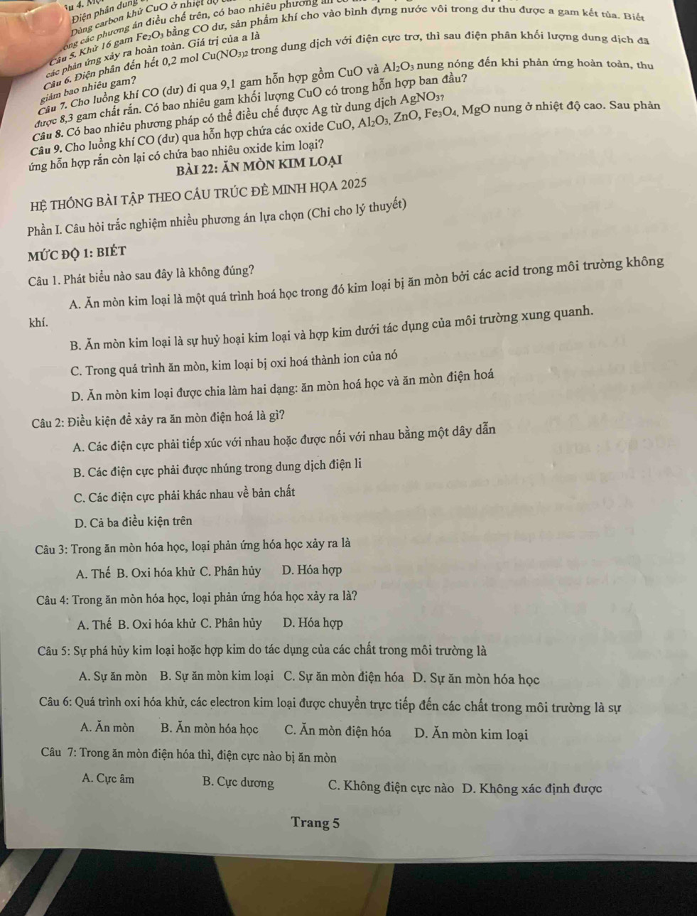 Điện phân dung
Dùng carbon khử CuO ở nhiệt cệ
Long các phương án điều chế trên, có bao nhiêu phương u
Cầu 5. Khử 16 gam Fe₂O₃ bằng CO dự, sản phẩm khí cho vào bình đựng nước vôi trong dự thu được a gam kết tủa. Biết
các phân ứng xây ra hoàn toàn. Giá trị của a là
Câu 6. Điện phân đến hết 0,2 mol Cu(NO32 trong dung dịch với điện cực trơ, thì sau điện phân khối lượng dung dịch đã
Cầu 7. Cho luồng khí CO (dư) đi qua 9,1 gam hỗn hợp gồm CuO và Al_2O_3 nung nóng đến khi phản ứng hoàn toàn, thu
giảm bao nhiêu gam?
được 8,3 gam chất rắn. Có bao nhiêu gam khối lượng CuO có trong hỗn hợp ban đầu?
Cầu 8. Có bao nhiêu phương pháp có thể điều chế được Ag từ dung dịch / AgNO_3?
Câu 9. Cho luồng khí CO (dư) qua hỗn hợp chứa các oxide CuO,Al_2O_3,ZnO,Fe_3O_4,MgO 0 nung ở nhiệt độ cao. Sau phản
ứng hỗn hợp rắn còn lại có chứa bao nhiêu oxide kim loại?
bài 22: ĂN mÒN KIM lOẠi
Hệ THÔNG BÀI TậP THEO CÁU TRÚC ĐÈ MINH HọA 2025
Phần I. Câu hỏi trắc nghiệm nhiều phương án lựa chọn (Chỉ cho lý thuyết)
MỨC đỌ 1: biÉt
Câu 1. Phát biểu nào sau đây là không đúng?
A. Ăn mòn kim loại là một quá trình hoá học trong đó kim loại bị ăn mòn bởi các acid trong môi trường không
khí.
B. Ăn mòn kim loại là sự huỷ hoại kim loại và hợp kim dưới tác dụng của môi trường xung quanh.
C. Trong quá trình ăn mòn, kim loại bị oxi hoá thành ion của nó
D. Ăn mòn kim loại được chia làm hai dạng: ăn mòn hoá học và ăn mòn điện hoá
Câu 2: Điều kiện đề xảy ra ăn mòn điện hoá là gì?
A. Các điện cực phải tiếp xúc với nhau hoặc được nối với nhau bằng một dây dẫn
B. Các điện cực phải được nhúng trong dung dịch điện li
C. Các điện cực phải khác nhau về bản chất
D. Cả ba điều kiện trên
Câu 3: Trong ăn mòn hóa học, loại phản ứng hóa học xảy ra là
A. Thế B. Oxi hóa khử C. Phân hủy D. Hóa hợp
Câu 4: Trong ăn mòn hóa học, loại phản ứng hóa học xảy ra là?
A. Thế B. Oxi hóa khử C. Phân hủy D. Hóa hợp
Câu 5: Sự phá hủy kim loại hoặc hợp kim do tác dụng của các chất trong môi trường là
A. Sự ăn mòn B. Sự ăn mòn kim loại C. Sự ăn mòn điện hóa D. Sự ăn mòn hóa học
Câu 6: Quá trình oxi hóa khử, các electron kim loại được chuyển trực tiếp đến các chất trong môi trường là sự
A. Ăn mòn B. Ăn mòn hóa học C. Ăn mòn điện hóa D. Ăn mòn kim loại
Câu 7: Trong ăn mòn điện hóa thì, điện cực nào bị ăn mòn
A. Cực âm B. Cực dương C. Không điện cực nào D. Không xác định được
Trang 5