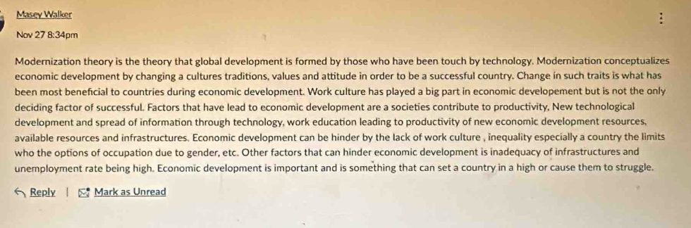 Masey Walker 
Nov 27 8:3 4pm 
Modernization theory is the theory that global development is formed by those who have been touch by technology. Modernization conceptualizes 
economic development by changing a cultures traditions, values and attitude in order to be a successful country. Change ín such traits is what has 
been most beneficial to countries during economic development. Work culture has played a big part in economic developement but is not the only 
deciding factor of successful. Factors that have lead to economic development are a societies contribute to productivity, New technological 
development and spread of information through technology, work education leading to productivity of new economic development resources, 
available resources and infrastructures. Economic development can be hinder by the lack of work culture , inequality especially a country the limits 
who the options of occupation due to gender, etc. Other factors that can hinder economic development is inadequacy of infrastructures and 
unemployment rate being high. Economic development is important and is something that can set a country in a high or cause them to struggle. 
Reply Mark as Unread