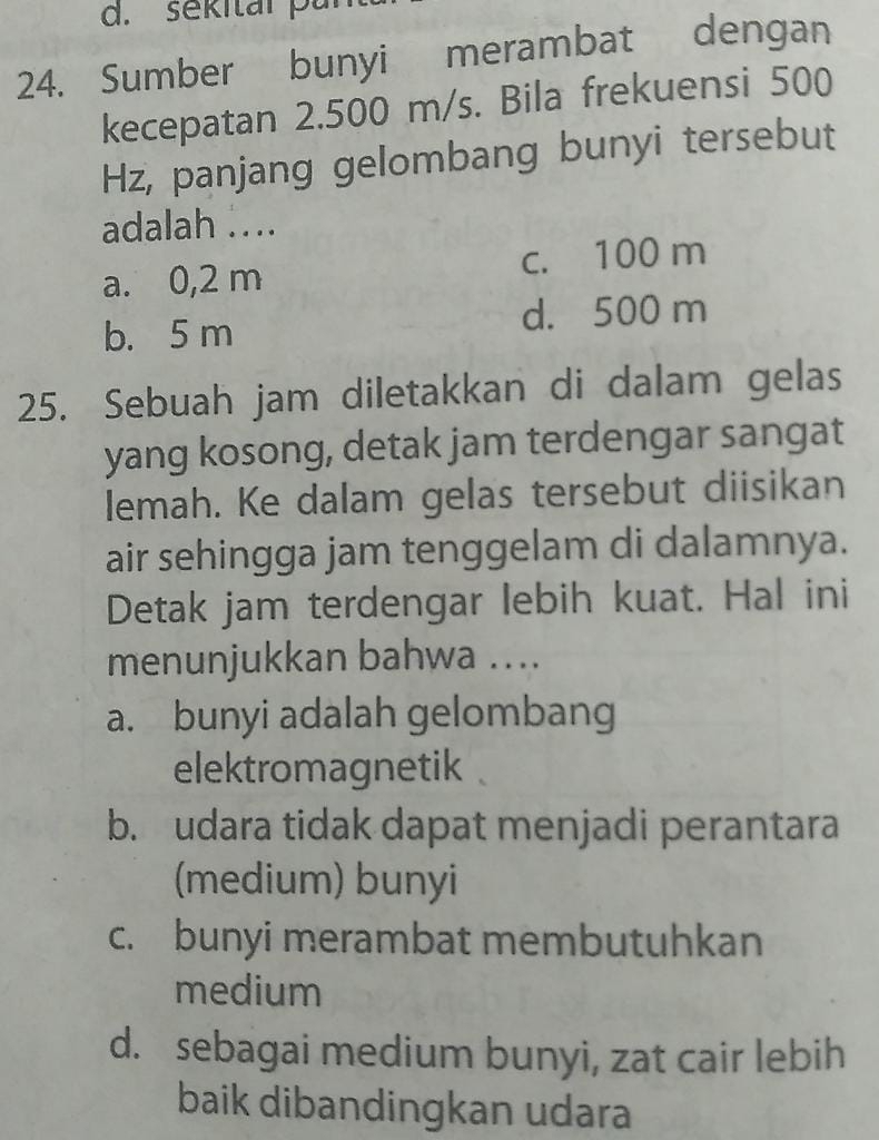 sekitar pur
24. Sumber bunyi merambat dengan
kecepatan 2.500 m/s. Bila frekuensi 500
Hz, panjang gelombang bunyi tersebut
adalah ...
a. 0,2 m c. 100 m
b. 5 m d. 500 m
25. Sebuah jam diletakkan di dalam gelas
yang kosong, detak jam terdengar sangat
lemah. Ke dalam gelas tersebut diisikan
air sehingga jam tenggelam di dalamnya.
Detak jam terdengar lebih kuat. Hal ini
menunjukkan bahwa ....
a. bunyi adalah gelombang
elektromagnetik
b. udara tidak dapat menjadi perantara
(medium) bunyi
c. bunyi merambat membutuhkan
medium
d. sebagai medium bunyi, zat cair lebih
baik dibandingkan udara