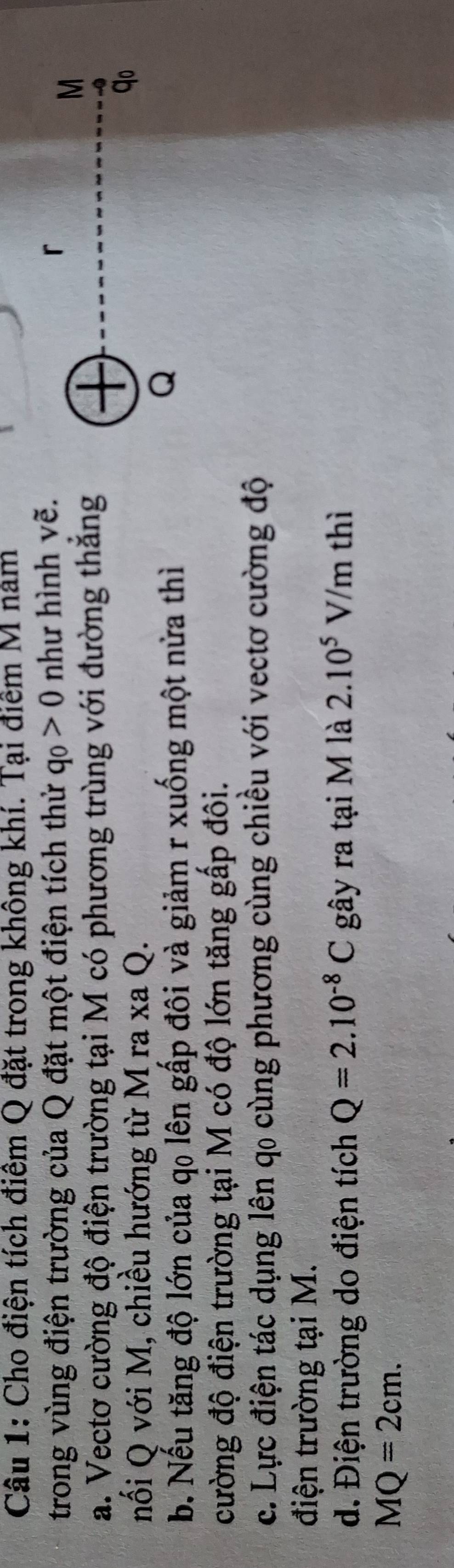 Cho điện tích điểm Q đặt trong không khí. Tại điểm M năm 
trong vùng điện trường của Q đặt một điện tích thử q_0>0 như hình vẽ. 「 
a. Vectơ cường độ điện trường tại M có phương trùng với đường thắng 
M 
nối Q với M, chiều hướng từ M ra xa Q. 
qo 
b. Nếu tăng độ lớn của qo lên gấp đôi và giảm r xuống một nửa thì 
Q 
cường độ điện trường tại M có độ lớn tăng gấp đôi. 
c. Lực điện tác dụng lên q0 cùng phương cùng chiều với vectơ cường độ 
điện trường tại M. 
d. Điện trường do điện tích Q=2.10^(-8)C gây ra tại M là 2.10^5 V/m thì
MQ=2cm.