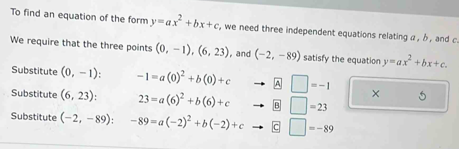 To find an equation of the form y=ax^2+bx+c , we need three independent equations relating a , b , and c. 
We require that the three points (0,-1),(6,23) , and (-2,-89) satisfy the equation y=ax^2+bx+c. 
Substitute (0,-1) : -1=a(0)^2+b(0)+cto A□ =-1 × 
Substitute (6,23). 23=a(6)^2+b(6)+cto B□ =23
Substitute (-2,-89):-89=a(-2)^2+b(-2)+cto C□ =-89